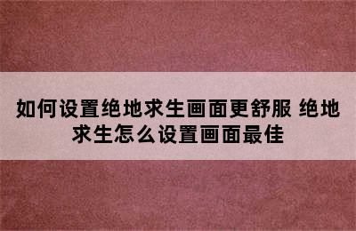 如何设置绝地求生画面更舒服 绝地求生怎么设置画面最佳